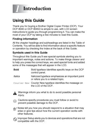 Page 21INTRODUCTION   1 - 1
1
Using this Guide
Thank you for buying a Brother Digital Copier Printer (DCP). Your 
DCP-8040 or DCP-8045D is simple to use, with LCD screen 
instructions to guide you through programming it. You can make the 
most of your DCP by taking a few minutes to read this Guide.
Finding information
All the chapter headings and subheadings are listed in the Table of 
Contents. You will be able to find information about a specific feature 
or operation by checking the Index at the back of this...