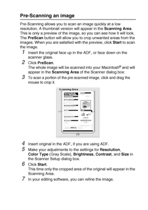 Page 203USING YOUR DCP WITH A MACINTOSH®   11 - 16
Pre-Scanning an image
Pre-Scanning allows you to scan an image quickly at a low 
resolution. A thumbnail version will appear in the Scanning Area. 
This is only a preview of the image, so you can see how it will look. 
The PreScan button will allow you to crop unwanted areas from the 
images. When you are satisfied with the preview, click Start to scan 
the image.
1Insert the original face up in the ADF, or face down on the 
scanner glass.
2Click PreScan.
The...