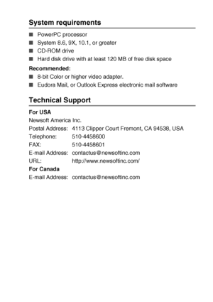 Page 209USING YOUR DCP WITH A MACINTOSH®   11 - 22
System requirements 
■PowerPC processor 
■System 8.6, 9X, 10.1, or greater 
■CD-ROM drive 
■Hard disk drive with at least 120 MB of free disk space
Recommended: 
■8-bit Color or higher video adapter. 
■Eudora Mail, or Outlook Express electronic mail software 
Technical Support 
For USA
Newsoft America Inc.
Postal Address: 4113 Clipper Court Fremont, CA 94538, USA
Telephone: 510-4458600
FAX: 510-4458601
E-mail Address:  contactus@newsoftinc.com
URL:...