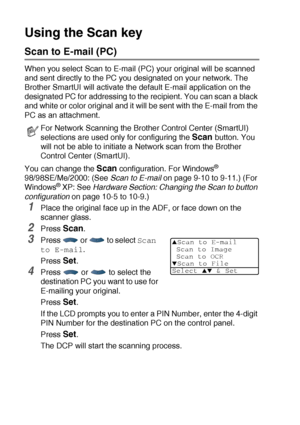 Page 21412 - 5   NETWORK SCANNING (WINDOWS® 98/98SE/ME/2000 PROFESSIONAL AND XP ONLY)
Using the Scan key
Scan to E-mail (PC)
When you select Scan to E-mail (PC) your original will be scanned 
and sent directly to the PC you designated on your network. The 
Brother SmartUI will activate the default E-mail application on the 
designated PC for addressing to the recipient. You can scan a black 
and white or color original and it will be sent with the E-mail from the 
PC as an attachment. 
You can change the 
Scan...