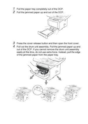 Page 231TROUBLESHOOTING AND ROUTINE MAINTENANCE   14 - 6
1Pull the paper tray completely out of the DCP.
2Pull the jammed paper up and out of the DCP.
3Press the cover release button and then open the front cover.
4Pull out the drum unit assembly. Pull the jammed paper up and 
out of the DCP. If you cannot remove the drum unit assembly 
easily at this time, do not use extra force. Instead, pull the edge 
of the jammed paper from the paper tray.
 