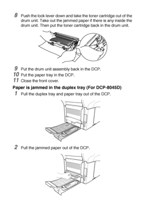 Page 23414 - 9   TROUBLESHOOTING AND ROUTINE MAINTENANCE
8Push the lock lever down and take the toner cartridge out of the 
drum unit. Take out the jammed paper if there is any inside the 
drum unit. Then put the toner cartridge back in the drum unit.
9Put the drum unit assembly back in the DCP.
10Put the paper tray in the DCP.
11Close the front cover.
Paper is jammed in the duplex tray (For DCP-8045D)
1Pull the duplex tray and paper tray out of the DCP.
2Pull the jammed paper out of the DCP.
 