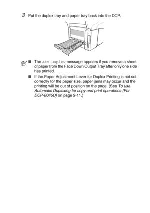 Page 235TROUBLESHOOTING AND ROUTINE MAINTENANCE   14 - 10
3Put the duplex tray and paper tray back into the DCP.
■The Jam Duplex message appears if you remove a sheet 
of paper from the Face Down Output Tray after only one side 
has printed.
■If the Paper Adjustment Lever for Duplex Printing is not set 
correctly for the paper size, paper jams may occur and the 
printing will be out of position on the page. (See To use 
Automatic Duplexing for copy and print operations (For 
DCP-8045D) on page 2-11.)
 