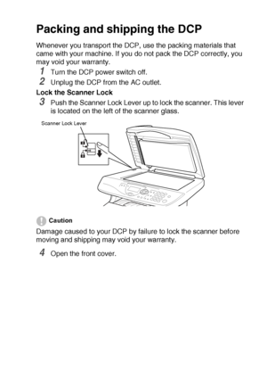 Page 243TROUBLESHOOTING AND ROUTINE MAINTENANCE   14 - 18
Packing and shipping the DCP
Whenever you transport the DCP, use the packing materials that 
came with your machine. If you do not pack the DCP correctly, you 
may void your warranty.
1Turn the DCP power switch off.
2Unplug the DCP from the AC outlet.
Lock the Scanner Lock
3Push the Scanner Lock Lever up to lock the scanner. This lever 
is located on the left of the scanner glass.
Caution
Damage caused to your DCP by failure to lock the scanner before...