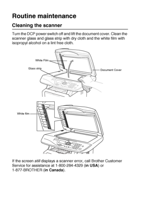 Page 24614 - 21   TROUBLESHOOTING AND ROUTINE MAINTENANCE
Routine maintenance
Cleaning the scanner
Turn the DCP power switch off and lift the document cover. Clean the 
scanner glass and glass strip with dry cloth and the white film with 
isopropyl alcohol on a lint free cloth.
If the screen  still
 displays a scanner error, call Brother Customer 
Service for assistance at 1-800-284-4329 ( in USA) or 
1-877-BROTHER ( in Canada).
White Film
Document Cover
Glass strip
White film
 