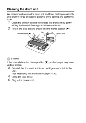 Page 24814 - 23   TROUBLESHOOTING AND ROUTINE MAINTENANCE
Cleaning the drum unit
We recommend placing the drum unit and toner cartridge assembly 
on a cloth or large disposable paper to avoid spilling and scattering 
toner.
1Clean the primary corona wire inside the drum unit by gently 
sliding the blue tab from right to left several times.
2Return the blue tab and snap it into the Home position (▼). 
Caution
If the blue tab is not at Home position (▼), printed pages may have 
vertical stripes.
3Reinstall the...