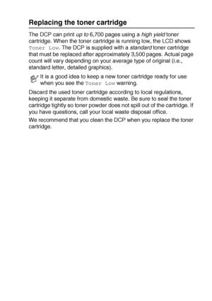 Page 249TROUBLESHOOTING AND ROUTINE MAINTENANCE   14 - 24
Replacing the toner cartridge
The DCP can print up to 6,700 pages using a high yield toner 
cartridge. When the toner cartridge is running low, the LCD shows 
Toner Low. The DCP is supplied with a standard toner cartridge 
that must be replaced after approximately 3,500 pages. Actual page 
count will vary depending on your average type of original (i.e., 
standard letter, detailed graphics).
Discard the used toner cartridge according to local regulations,...