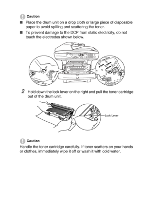 Page 251TROUBLESHOOTING AND ROUTINE MAINTENANCE   14 - 26
Caution
■Place the drum unit on a drop cloth or large piece of disposable 
paper to avoid spilling and scattering the toner.
■To prevent damage to the DCP from static electricity, do not 
touch the electrodes shown below.
2Hold down the lock lever on the right and pull the toner cartridge 
out of the drum unit.
Caution
Handle the toner cartridge carefully. If toner scatters on your hands 
or clothes, immediately wipe it off or wash it with cold water....