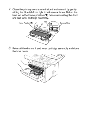 Page 25414 - 29   TROUBLESHOOTING AND ROUTINE MAINTENANCE
7Clean the primary corona wire inside the drum unit by gently 
sliding the blue tab from right to left several times. Return the 
blue tab to the Home position (
▼) before reinstalling the drum 
unit and toner cartridge assembly.
8Reinstall the drum unit and toner cartridge assembly and close 
the front cover.
Corona Wire Tab
Home Position(▼)
 