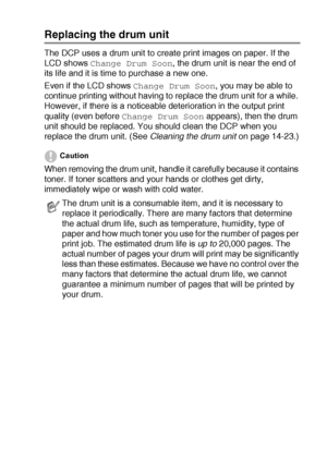 Page 255TROUBLESHOOTING AND ROUTINE MAINTENANCE   14 - 30
Replacing the drum unit
The DCP uses a drum unit to create print images on paper. If the 
LCD shows 
Change Drum Soon, the drum unit is near the end of 
its life and it is time to purchase a new one.
Even if the LCD shows 
Change Drum Soon, you may be able to 
continue printing without having to replace the drum unit for a while. 
However, if there is a noticeable deterioration in the output print 
quality (even before 
Change Drum Soon appears), then the...