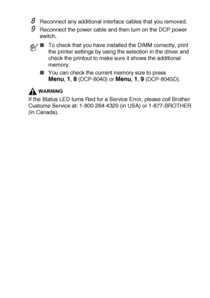 Page 263OPTIONAL ACCESSORIES   15 - 4
8Reconnect any additional interface cables that you removed.
9Reconnect the power cable and then turn on the DCP power 
switch.
WARNING
If the Status LED turns Red for a Service Error, please coll Brother 
Custome Service at: 1-800-284-4329 (in USA) or 1-877-BROTHER 
(in Canada).
■To check that you have installed the DIMM correctly, print 
the printer settings by using the selection in the driver and 
check the printout to make sure it shows the additional 
memory.
■You can...