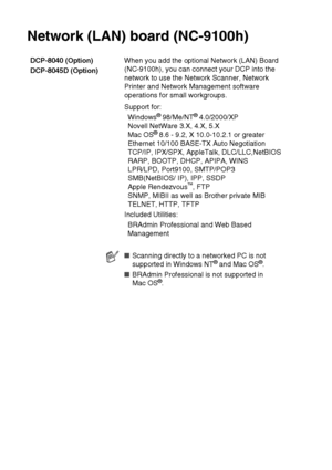 Page 278S - 7   SPECIFICATIONS
Network (LAN) board (NC-9100h)
DCP-8040 (Option)
DCP-8045D (Option)When you add the optional Network (LAN) Board 
(NC-9100h), you can connect your DCP into the 
network to use the Network Scanner, Network 
Printer and Network Management software 
operations for small workgroups.
Support for:
Windows
® 98/Me/NT® 4.0/2000/XP
Novell NetWare 3.X, 4.X, 5.X
Mac OS
® 8.6 - 9.2, X 10.0-10.2.1 or greater
Ethernet 10/100 BASE-TX Auto Negotiation
TCP/IP, IPX/SPX, AppleTalk, DLC/LLC,NetBIOS...