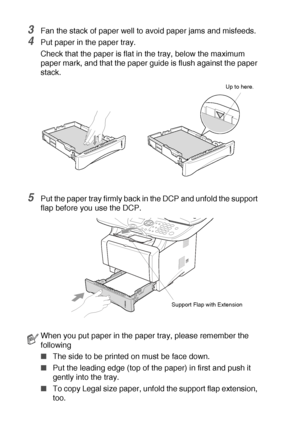 Page 382 - 6   PAPER
3Fan the stack of paper well to avoid paper jams and misfeeds.
4Put paper in the paper tray.
Check that the paper is flat in the tray, below the maximum 
paper mark, and that the paper guide is flush against the paper 
stack.
5Put the paper tray firmly back in the DCP and unfold the support 
flap before you use the DCP.
When you put paper in the paper tray, please remember the 
following
■The side to be printed on must be face down.
■Put the leading edge (top of the paper) in first and push...