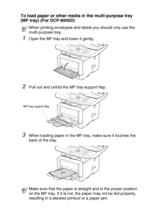 Page 41PAPER   2 - 9
To load paper or other media in the multi-purpose tray 
(MP tray) (For DCP-8045D)
1Open the MP tray and lower it gently.
2Pull out and unfold the MP tray support flap.
3When loading paper in the MP tray, make sure it touches the 
back of the tray.
When printing envelopes and labels you should only use the 
multi-purpose tray.
Make sure that the paper is straight and in the proper position 
on the MP tray. If it is not, the paper may not be fed properly, 
resulting in a skewed printout or a...