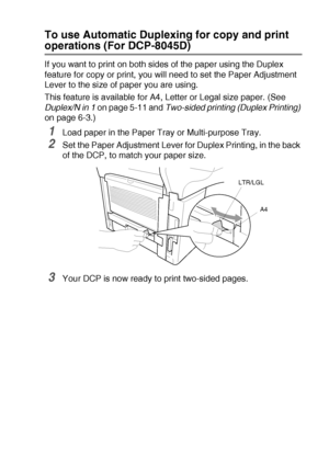 Page 43PAPER   2 - 11
To use Automatic Duplexing for copy and print 
operations (For DCP-8045D)
If you want to print on both sides of the paper using the Duplex 
feature for copy or print, you will need to set the Paper Adjustment 
Lever to the size of paper you are using.
This feature is available for A4, Letter or Legal size paper. (See 
Duplex/N in 1 on page 5-11 and Two-sided printing (Duplex Printing) 
on page 6-3.)
1Load paper in the Paper Tray or Multi-purpose Tray.
2Set the Paper Adjustment Lever for...