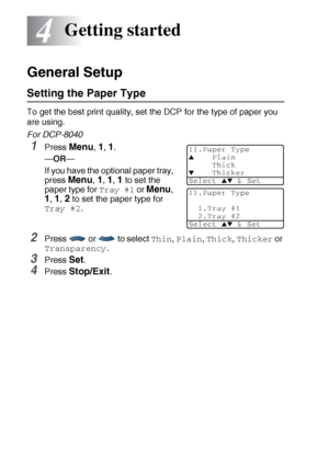 Page 544 - 1   GETTING STARTED
4
General Setup
Setting the Paper Type 
To get the best print quality, set the DCP for the type of paper you 
are using.
For DCP-8040
1Press Menu, 1, 1.
—OR—
If you have the optional paper tray, 
press 
Menu, 1, 1, 1 to set the 
paper type for 
Tray #1 or Menu, 
1, 1, 2 to set the paper type for 
Tray #2.
2Press   or   to select Thin, Plain, Thick, Thicker or 
Transparency.
3Press Set.
4Press Stop/Exit.
Getting started
11.Paper Type
▲Plain
Thick
▼Thicker
Select 
▲▼ & Set
11.Paper...