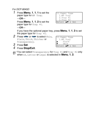 Page 55GETTING STARTED   4 - 2
For DCP-8045D
1Press Menu, 1, 1, 1 to set the 
paper type for 
MP Tray.
—OR—
Press 
Menu, 1, 1, 2 to set the 
paper type for 
Tray #1.
—OR—
If you have the optional paper tray, press 
Menu, 1, 1, 3 to set 
the paper type for 
Tray #2.
2Press   or   to select Thin, 
Plain, Thick, Thicker or 
Transparency.
3Press Set.
4Press Stop/Exit.
You can select Transparency for Tray #1 and Tray #2 only 
when 
A4, Letter or Legal is selected in Menu, 1, 2.
11.Paper Type
1.MP Tray
2.Tray #1...