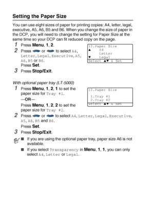 Page 564 - 3   GETTING STARTED
Setting the Paper Size
You can use eight sizes of paper for printing copies: A4, letter, legal, 
executive, A5, A6, B5 and B6. When you change the size of paper in 
the DCP, you will need to change the setting for Paper Size at the 
same time so your DCP can fit reduced copy on the page. 
1Press Menu, 1, 2. 
2Press  or  to select A4, 
Letter, Legal, Executive, A5, 
A6, B5 or B6. 
Press 
Set.
3Press Stop/Exit.
With optional paper tray (LT-5000)
1Press Menu, 1, 2, 1 to set the...