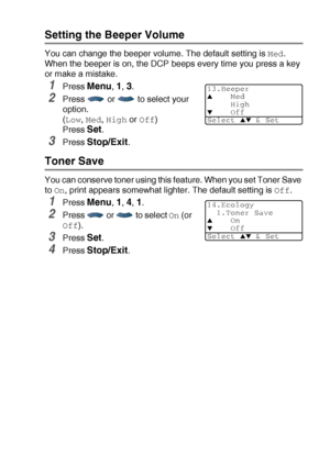 Page 57GETTING STARTED   4 - 4
Setting the Beeper Volume
You can change the beeper volume. The default setting is Med. 
When the beeper is on, the DCP beeps every time you press a key 
or make a mistake.
1Press Menu, 1, 3.
2Press   or   to select your 
option.
(
Low, Med, High or Off)
Press 
Set.
3Press Stop/Exit.
Toner Save
You can conserve toner using this feature. When you set Toner Save 
to 
On, print appears somewhat lighter. The default setting is Off.
1Press Menu, 1, 4, 1.
2Press   or   to select On (or...