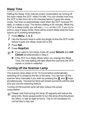 Page 584 - 5   GETTING STARTED
Sleep Time
Setting the Sleep Time reduces power consumption by turning off 
the fuser inside the DCP, while it is idle. You can choose how long 
the DCP is idle (from 00 to 99 minutes) before it goes into sleep 
mode. The timer is automatically reset when the DCP receives PC 
data, or makes a copy. The factory setting is 05 minutes. While the 
DCP is in sleep mode, you will see 
Sleep on the LCD. If you try to 
print or copy in sleep mode, there will be a short delay while the...