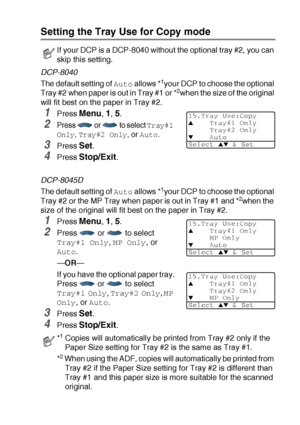 Page 59GETTING STARTED   4 - 6
Setting the Tray Use for Copy mode
DCP-8040
The default setting of 
Auto allows *1your DCP to choose the optional 
Tray #2 when paper is out in Tray #1 or *2when the size of the original 
will fit best on the paper in Tray #2.
1Press Menu, 1, 5.
2Press   or   to select Tray#1 
Only
, Tray#2 Only, or Auto.
3Press Set.
4Press Stop/Exit.
DCP-8045D
The default setting of 
Auto allows *1your DCP to choose the optional 
Tray #2 or the MP Tray when paper is out in Tray #1 and *2when the...