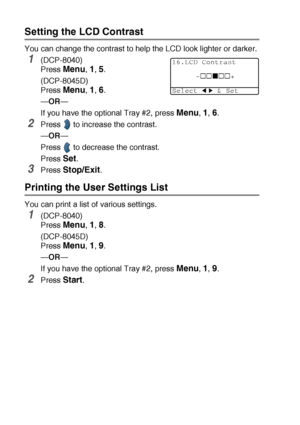 Page 604 - 7   GETTING STARTED
Setting the LCD Contrast
You can change the contrast to help the LCD look lighter or darker.
1(DCP-8040)
Press 
Menu, 1, 5.
(DCP-8045D)
Press 
Menu, 1, 6.
—OR—
If you have the optional Tray #2, press 
Menu, 1, 6.
2Press  to increase the contrast.
—OR—
Press
  to decrease the contrast.
Press 
Set.
3Press Stop/Exit.
Printing the User Settings List
You can print a list of various settings.
1(DCP-8040)
Press 
Menu, 1, 8.
(DCP-8045D)
Press 
Menu, 1, 9.
—OR—
If you have the optional...