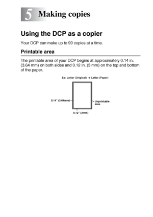 Page 61MAKING COPIES   5 - 1
5
Using the DCP as a copier
Your DCP can make up to 99 copies at a time.
Printable area
The printable area of your DCP begins at approximately 0.14 in. 
(3.64 mm) on both sides and 0.12 in. (3 mm) on the top and bottom 
of the paper.
Making copies
Unprintable 
area
0.12 (3mm) 0.14 (3.64mm)Ex: Letter (Original)      Letter (Paper) 
 