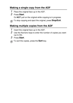 Page 63MAKING COPIES   5 - 3
Making a single copy from the ADF
1Place the original face up in the ADF.
2Press Start.
Do NOT pull on the original while copying is in progress. 
Making multiple copies from the ADF
1Insert the original face up in the ADF.
2Use the Numeric keys to enter the number of copies you want 
(up to 99).
3Press Start. 
To stop copying and eject the original, press Stop/Exit.
To sort the copies, press the Sort key.
 