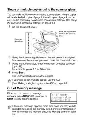 Page 645 - 4   MAKING COPIES
Single or multiple copies using the scanner glass
You can make multiple copies using the scanner glass. Multiple copies 
will be stacked (all copies of page 1, then all copies of page 2, and so 
on). Use the Temporary Copy keys to choose more settings. (See Using 
the copy keys (temporary settings) on page 5-5.)
1Lift the document cover.
2Using the document guidelines on the left, center the original 
face down on the scanner glass and close the document cover.
3Using the numeric...