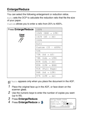 Page 665 - 6   MAKING COPIES
Enlarge/Reduce
You can select the following enlargement or reduction ratios.
Auto sets the DCP to calculate the reduction ratio that fits the size 
of your paper.
Custom allows you to enter a ratio from 25% to 400%.
1Place the original face up in the ADF, or face down on the 
scanner glass.
2Use the numeric keys to enter the number of copies you want 
(up to 99).
3Press Enlarge/Reduce. 
4Press Enlarge/Reduce or  . Press 
Enlarge/Reduce100%
104% (EXE 
→ LTR)
141% (A5 
→ A4)
200%...