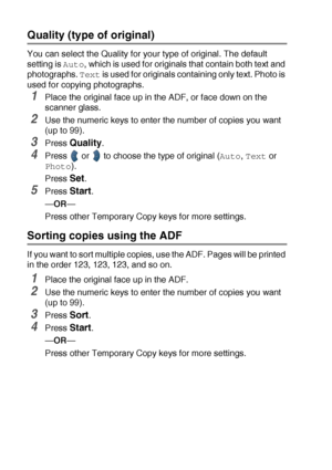 Page 685 - 8   MAKING COPIES
Quality (type of original) 
You can select the Quality for your type of original. The default 
setting is 
Auto, which is used for originals that contain both text and 
photographs. 
Text is used for originals containing only text. Photo is 
used for copying photographs.
1Place the original face up in the ADF, or face down on the 
scanner glass.
2Use the numeric keys to enter the number of copies you want 
(up to 99).
3Press Quality.
4Press   or   to choose the type of original...