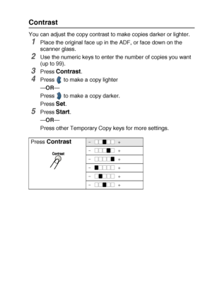 Page 69MAKING COPIES   5 - 9
Contrast
You can adjust the copy contrast to make copies darker or lighter.
1Place the original face up in the ADF, or face down on the 
scanner glass.
2Use the numeric keys to enter the number of copies you want 
(up to 99).
3Press Contrast.
4Press   to make a copy lighter
—OR—
Press   to make a copy darker. 
Press 
Set.
5Press Start.
—OR—
Press other Temporary Copy keys for more settings.
Press 
Contrast-  +
-  +
-  +
-  +
-  +
-  +
 