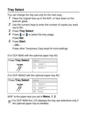 Page 705 - 10   MAKING COPIES
Tray Select
You can change the tray use only for the next copy.
1Place the original face up in the ADF, or face down on the 
scanner glass.
2Use the numeric keys to enter the number of copies you want 
(up to 99).
3Press Tray Select.
4Press   or   to select the tray usage.
Press 
Set.
5Press Start.
—OR—
Press other Temporary Copy keys for more settings.
(For DCP-8040 with the optional paper tray #2)
(For DCP-8045D with the optional paper tray #2)
XXX* is the paper size you set in...