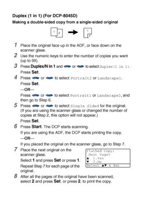 Page 745 - 14   MAKING COPIES
Duplex (1 in 1) (For DCP-8045D)
Making a double-sided copy from a single-sided original
1Place the original face up in the ADF, or face down on the 
scanner glass.
2Use the numeric keys to enter the number of copies you want 
(up to 99).
3Press Duplex/N in 1 and   or   to select Duplex(1 in 1).
Press Set.
4Press  or  to select Portrait2 or Landscape1.
Press 
Set.
—OR—
Press   or   to select 
Portrait1 or Landscape2, and 
then go to Step 6.
5Press  or  to select Single Sided for the...