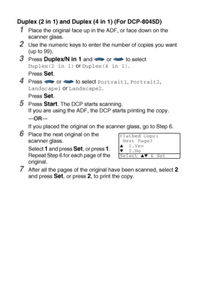 Page 765 - 16   MAKING COPIES
Duplex (2 in 1) and Duplex (4 in 1) (For DCP-8045D)
1Place the original face up in the ADF, or face down on the 
scanner glass.
2Use the numeric keys to enter the number of copies you want 
(up to 99).
3Press Duplex/N in 1 and   or   to select 
Duplex(2 in 1) or Duplex(4 in 1).
Press 
Set.
4Press  or  to select Portrait1, Portrait2, 
Landscape1 or Landscape2.
Press 
Set.
5Press Start. The DCP starts scanning.
If you are using the ADF, the DCP starts printing the copy.
—OR—
If you...