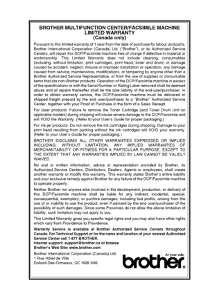 Page 9   vii
BROTHER MULTIFUNCTION CENTER/FACSIMILE MACHINE 
LIMITED WARRANTY 
(Canada only)
Pursuant to this limited warranty of 1 year from the date of purchase for labour and parts,
Brother International Corporation (Canada) Ltd. (“Brother”), or its Authorized Service
Centers, will repair this DCP/Facsimile machine free of charge if defective in material or
workmanship. This Limited Warranty does not include cleaning, consumables
(including, without limitation, print cartridges, print head, toner and drum)...