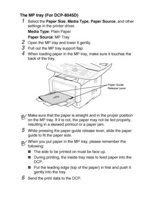 Page 83USING THE DCP AS A PRINTER   6 - 6
The MP tray (For DCP-8045D)
1Select the Paper Size, Media Type, Paper Source, and other 
settings in the printer driver.
Media Type: Plain Paper
Paper Source: MP Tray
2Open the MP tray and lower it gently.
3Pull out the MP tray support flap.
4When loading paper in the MP tray, make sure it touches the 
back of the tray. 
5While pressing the paper-guide release lever, slide the paper 
guide to fit the paper size.
6Send the print data to the DCP.
Make sure that the paper...