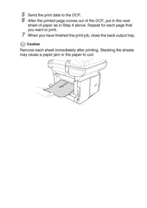 Page 85USING THE DCP AS A PRINTER   6 - 8
5Send the print data to the DCP.
6After the printed page comes out of the DCP, put in the next 
sheet of paper as in Step 4 above. Repeat for each page that 
you want to print.
7When you have finished the print job, close the back output tray.
Caution
Remove each sheet immediately after printing. Stacking the sheets 
may cause a paper jam or the paper to curl.
 