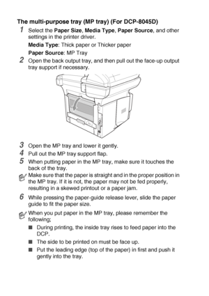 Page 866 - 9   USING THE DCP AS A PRINTER
The multi-purpose tray (MP tray) (For DCP-8045D)
1Select the Paper Size, Media Type, Paper Source, and other 
settings in the printer driver.
Media Type: Thick paper or Thicker paper
Paper Source: MP Tray
2Open the back output tray, and then pull out the face-up output 
tray support if necessary.
3Open the MP tray and lower it gently.
4Pull out the MP tray support flap.
5When putting paper in the MP tray, make sure it touches the 
back of the tray.
6While pressing the...