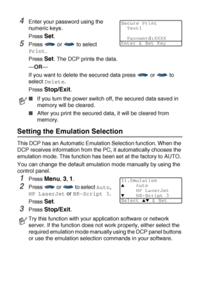 Page 946 - 17   USING THE DCP AS A PRINTER
4Enter your password using the 
numeric keys.
Press 
Set.
5Press  or  to select 
Print. 
Press 
Set. The DCP prints the data.
—OR—
If you want to delete the secured data press   or   to 
select 
Delete.
Press 
Stop/Exit.
Setting the Emulation Selection
This DCP has an Automatic Emulation Selection function. When the 
DCP receives information from the PC, it automatically chooses the 
emulation mode. This function has been set at the factory to AUTO. 
You can change the...