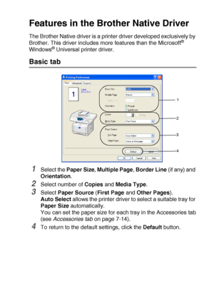 Page 97PRINTER DRIVER SETTINGS   7 - 2
Features in the Brother Native Driver
The Brother Native driver is a printer driver developed exclusively by 
Brother. This driver includes more features than the Microsoft® 
Windows® Universal printer driver.
Basic tab
1Select the Paper Size, Multiple Page, Border Line (if any) and 
Orientation.
2Select number of Copies and Media Type.
3Select Paper Source (First Page and Other Pages).
Auto Select allows the printer driver to select a suitable tray for 
Paper Size...