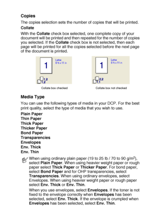 Page 99PRINTER DRIVER SETTINGS   7 - 4
Copies
The copies selection sets the number of copies that will be printed.
Collate
With the Collate check box selected, one complete copy of your 
document will be printed and then repeated for the number of copies 
you selected. If the Collate check box is not selected, then each 
page will be printed for all the copies selected before the next page 
of the document is printed.
Media Type
You can use the following types of media in your DCP. For the best 
print quality,...