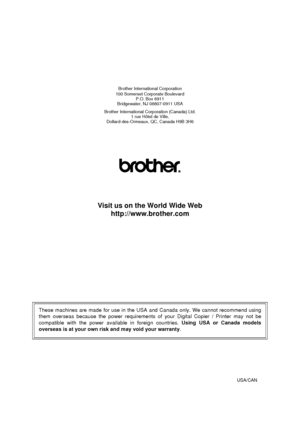 Page 116Brother International Corporation
100 Somerset Corporate Boulevard P.O. Box 6911
Bridgewater, NJ 08807-0911 USA
Brother International Corporation (Canada) Ltd. 1 rue Hôtel de Ville,
Dollard-des-Ormeaux, QC, Canada H9B 3H6
Visit us on the World Wide Web http://www.brother.com
These machines are made for use in the USA and Canada only. We cannot recommend using
them overseas because the power requirements of your Digital Copier / Printer may not be
compatible with the power available in foreign countries....