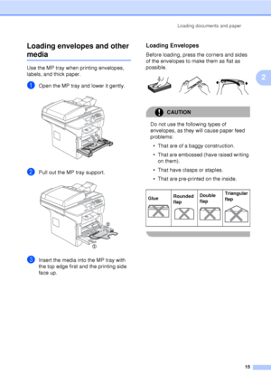 Page 27Loading documents and paper15
2
Loading envelopes and other 
media2
Use the MP tray when printing envelopes, 
labels, and thick paper.
aOpen the MP tray and lower it gently. 
bPull out the MP tray support. 
cInsert the media into the MP tray with 
the top edge first and the printing side 
face up.
Loading Envelopes2
Before loading, press the corners and sides 
of the envelopes to make them as flat as 
possible.
 
CAUTION 
Do not use the following types of 
envelopes, as they 
will cause paper feed...