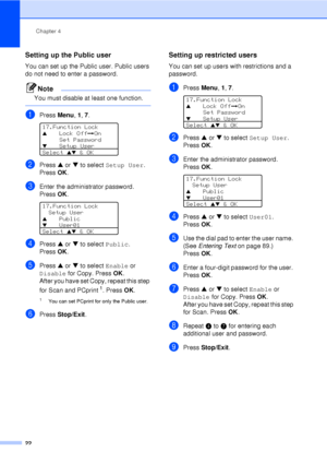 Page 34Chapter 4
22
Setting up the Public user4
You can set up the Public user. Public users 
do not need to enter a password.
Note
You must disable at least one function.
 
aPress  Menu, 1, 7. 
17.Function Lock
aLock Off iOn
Set Password
bSetup User
Select 
ab & OK
bPress  a or  b to select  Setup User. 
Press OK.
cEnter the administrator password. 
Press OK.
 
17.Function Lock
Setup User
aPublicbUser01
Select 
ab & OK
dPress  a or  b to select  Public. 
Press OK.
ePress  a or  b to select  Enable or 
Disable...