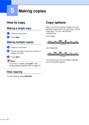 Page 3826
5
How to copy5
Making a single copy5
aLoad your document.
bPress Start.
Making multiple copies5
aLoad your document.
bUse the dial pad to enter the number of 
copies (up to 99).
cPress  Start.
Note
To sort your copies, press Sort . (See 
Sorting copies using the ADF  on page 33.)
 
Stop copying5
To stop copying, press Stop/Exit.
Copy options5
When you want to quickly change the copy 
settings temporarily for the next copy, use the 
Copy keys. You can use different 
combinations.
(DCP-8060)...