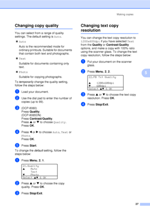 Page 39Making copies27
5
Changing copy quality5
You can select from a range of quality 
settings. The default setting is  Auto.
„ Auto
Auto is the recommended mode for 
ordinary printouts. Suitable for documents 
that contain both text and photographs.
„ Text
Suitable for documents containing only 
text.
„ Photo
Suitable for copying photographs.
To  temporarily  change the quality setting, 
follow the steps below:
aLoad your document.
bUse the dial pad to enter the number of 
copies (up to 99).
c(DCP-8060)...