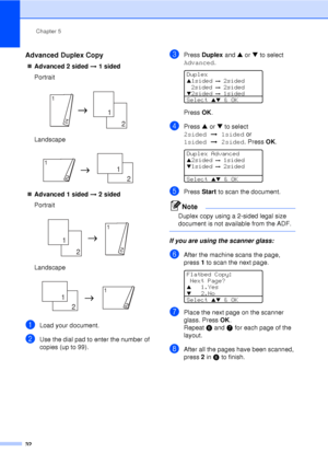 Page 44Chapter 5
32
Advanced Duplex Copy5
„ Advanced 2 sided  i 1 sided
Portrait
 
Landscape
 
„ Advanced 1 sided  i 2 sided
Portrait
 
Landscape
 
aLoad your document.
bUse the dial pad to enter the number of 
copies (up to 99).
cPress  Duplex  and a or b  to select 
Advanced . 
 
Duplex
a1sided i  2sided
2sided
  i  2sidedb2sided i  1sided
Select 
ab & OK
Press  OK.
dPress  a or  b to select 
2sided i1sided or 
1sided i2sided. Press  OK.
 
Duplex Advanced
a2sided i  1sidedb1sided i  2sided
Select 
ab & OK...