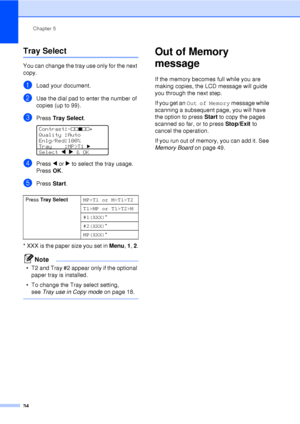 Page 46Chapter 5
34
Tray Select5
You can change the tray use only for the next 
copy.
aLoad your document.
bUse the dial pad to enter the number of 
copies (up to 99).
cPress  Tray Select . 
Contrast:-nnonn+   
Quality :Auto
Enlg/Red:100%
Tray    :MP>T1 
c 
Select d  c  & OK
dPress  d or  c to select the tray usage. 
Press  OK.
ePress  Start.
* XXX is the paper size you set in Menu , 1 , 2 .
Note
• T2 and Tray #2 appear only if the optional 
paper tray is installed.
• To change the Tray select setting,  see...