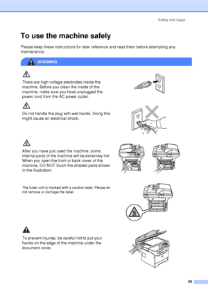 Page 51Safety and Legal39
To use the machine safelyA
Please keep these instructions for later reference and read them before attempting any 
maintenance.
WARNING
There are high voltage electrodes inside the 
machine. Before you clean the inside of the 
machine, make sure you have unplugged the 
power cord from the AC power outlet.
 
Do not handle the plug with wet hands. Doing this 
might cause an electrical shock.
 
After you have just used the machine, some 
internal parts of the machine will be extremely...